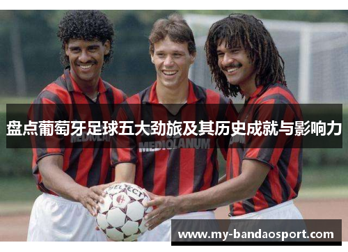 盘点葡萄牙足球五大劲旅及其历史成就与影响力